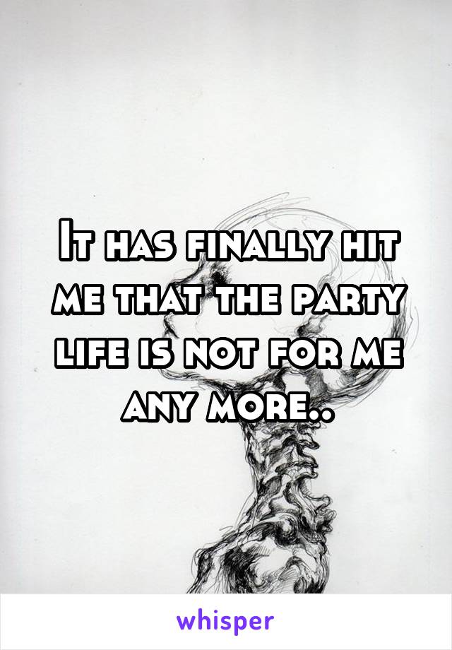 It has finally hit me that the party life is not for me any more..