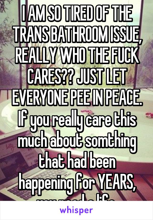 I AM SO TIRED OF THE TRANS BATHROOM ISSUE, REALLY WHO THE FUCK CARES?? JUST LET EVERYONE PEE IN PEACE. If you really care this much about somthing that had been happening for YEARS, you need a life.