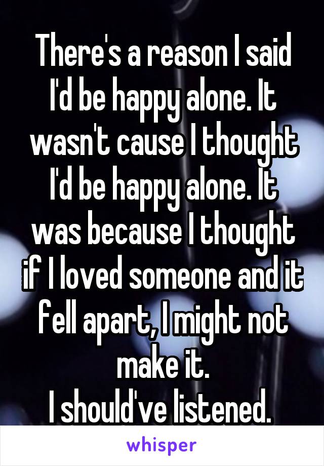 There's a reason I said I'd be happy alone. It wasn't cause I thought I'd be happy alone. It was because I thought if I loved someone and it fell apart, I might not make it.
I should've listened. 