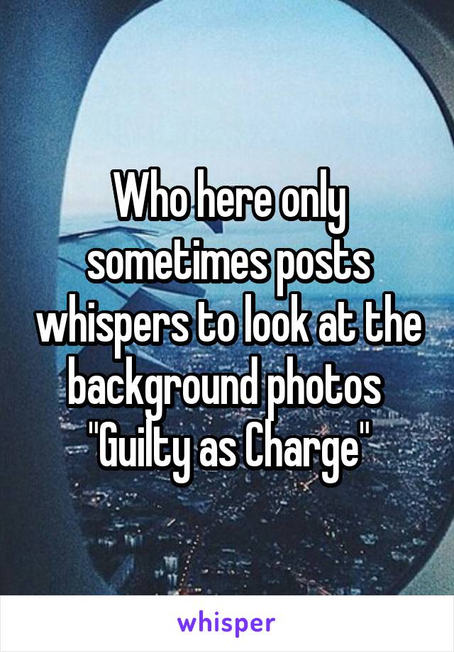 Who here only sometimes posts whispers to look at the background photos 
"Guilty as Charge"