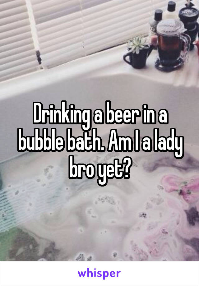 Drinking a beer in a bubble bath. Am I a lady bro yet?