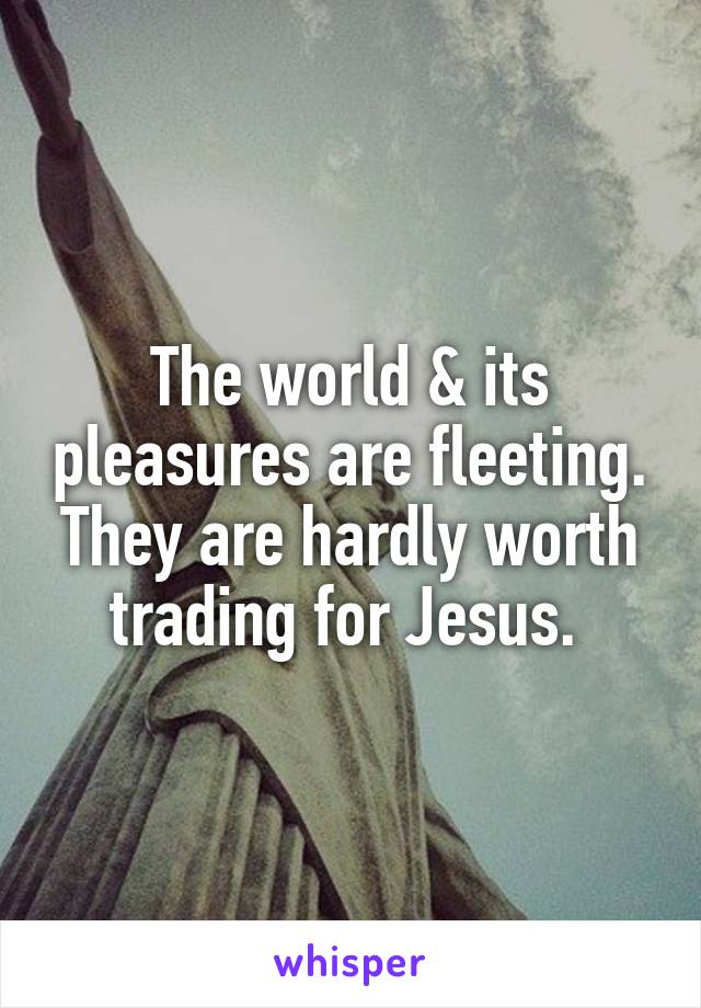 The world & its pleasures are fleeting. They are hardly worth trading for Jesus. 