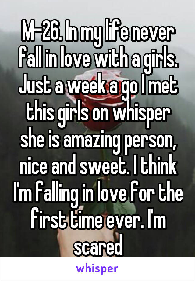 M-26. In my life never fall in love with a girls. Just a week a go I met this girls on whisper she is amazing person, nice and sweet. I think I'm falling in love for the first time ever. I'm scared