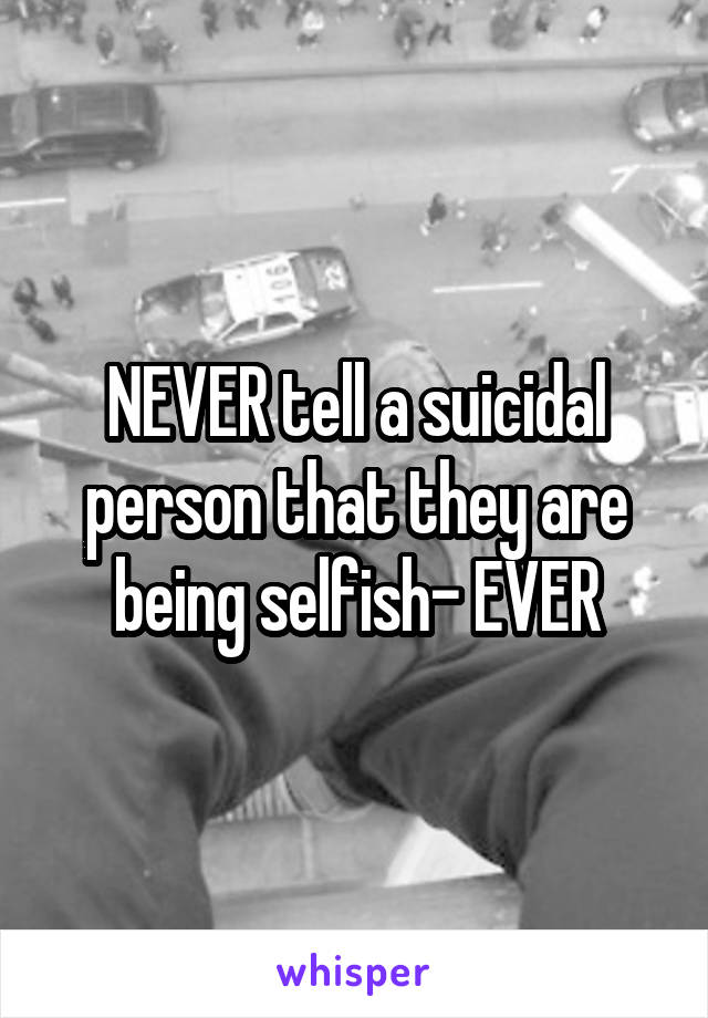 NEVER tell a suicidal person that they are being selfish- EVER