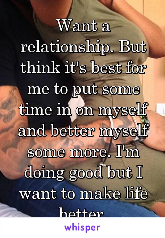 Want a relationship. But think it's best for me to put some time in on myself and better myself some more. I'm doing good but I want to make life better 