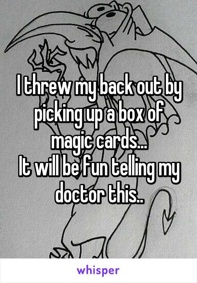 I threw my back out by picking up a box of magic cards...
It will be fun telling my doctor this..