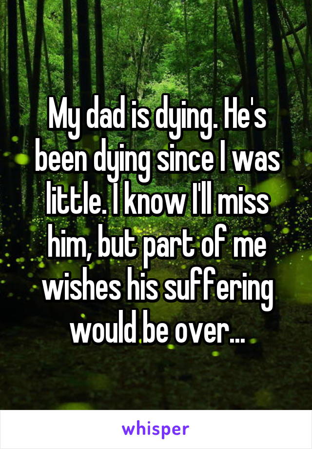 My dad is dying. He's been dying since I was little. I know I'll miss him, but part of me wishes his suffering would be over...