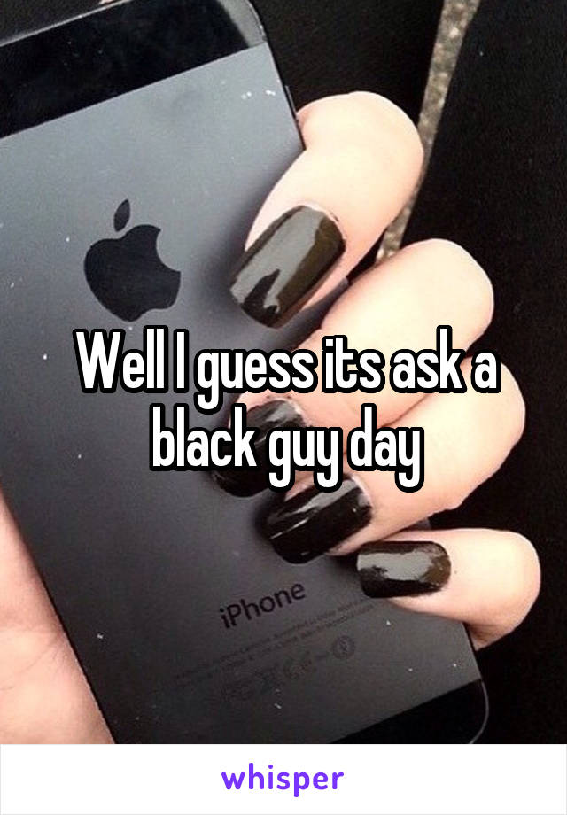 Well I guess its ask a black guy day