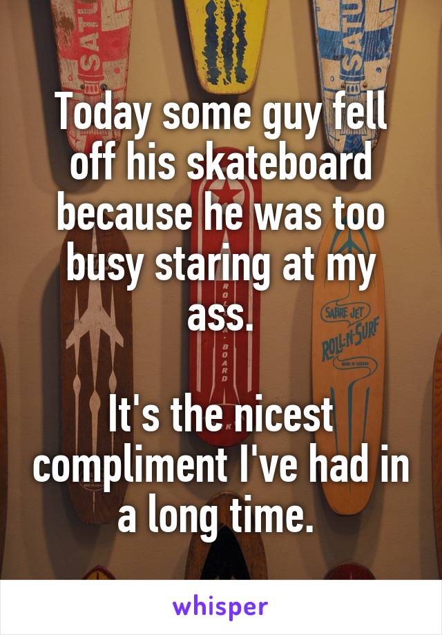 Today some guy fell off his skateboard because he was too busy staring at my ass.

It's the nicest compliment I've had in a long time. 