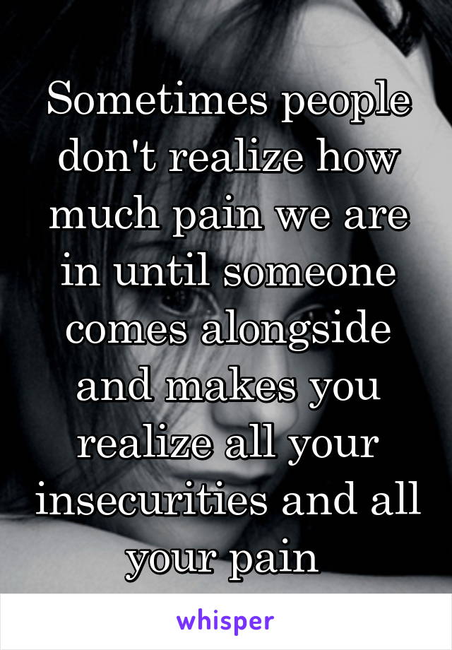 Sometimes people don't realize how much pain we are in until someone comes alongside and makes you realize all your insecurities and all your pain 