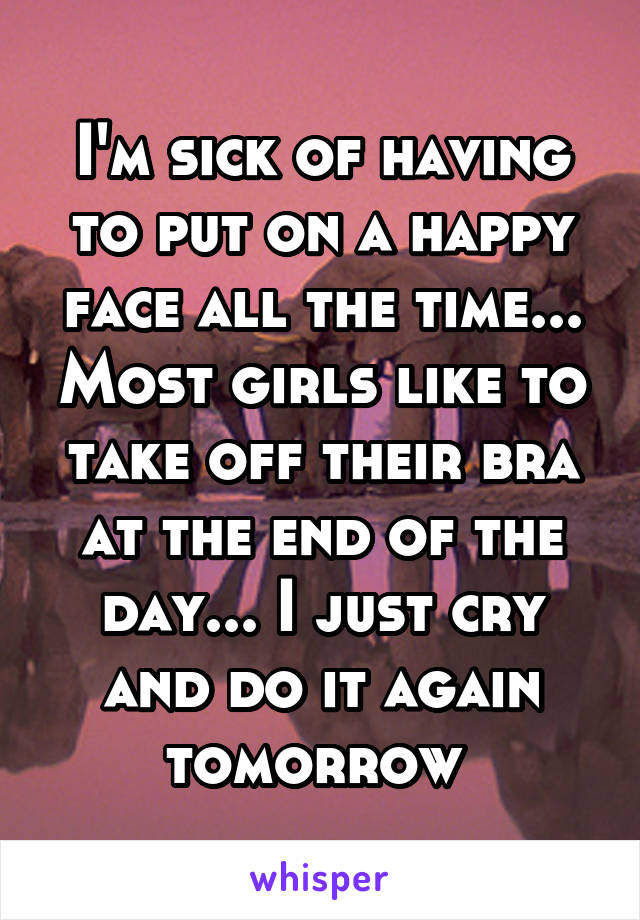 I'm sick of having to put on a happy face all the time... Most girls like to take off their bra at the end of the day... I just cry and do it again tomorrow 