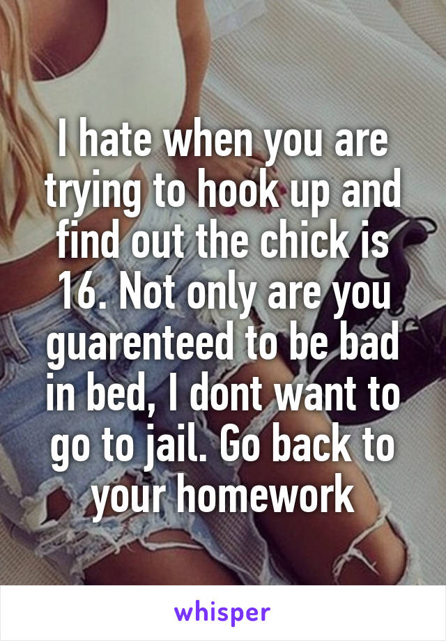 I hate when you are trying to hook up and find out the chick is 16. Not only are you guarenteed to be bad in bed, I dont want to go to jail. Go back to your homework