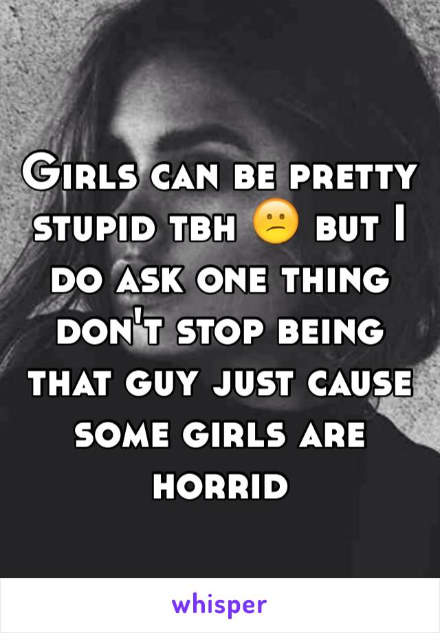 Girls can be pretty stupid tbh 😕 but I do ask one thing don't stop being that guy just cause some girls are horrid 