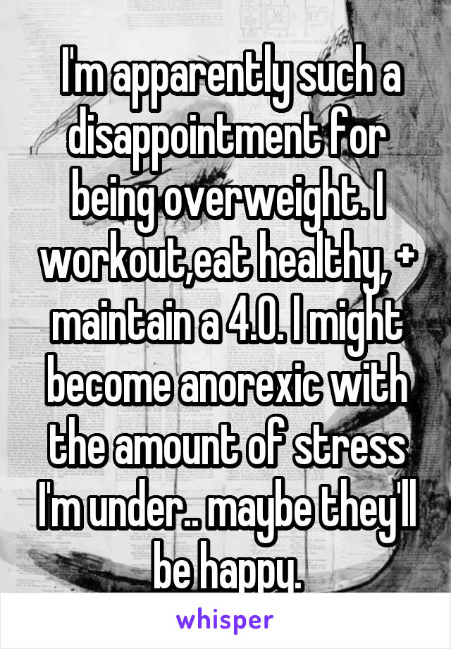  I'm apparently such a disappointment for being overweight. I workout,eat healthy, + maintain a 4.0. I might become anorexic with the amount of stress I'm under.. maybe they'll be happy.
