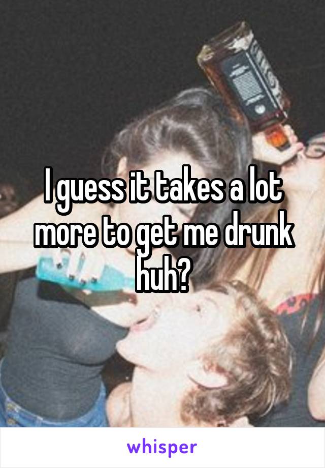 I guess it takes a lot more to get me drunk huh?