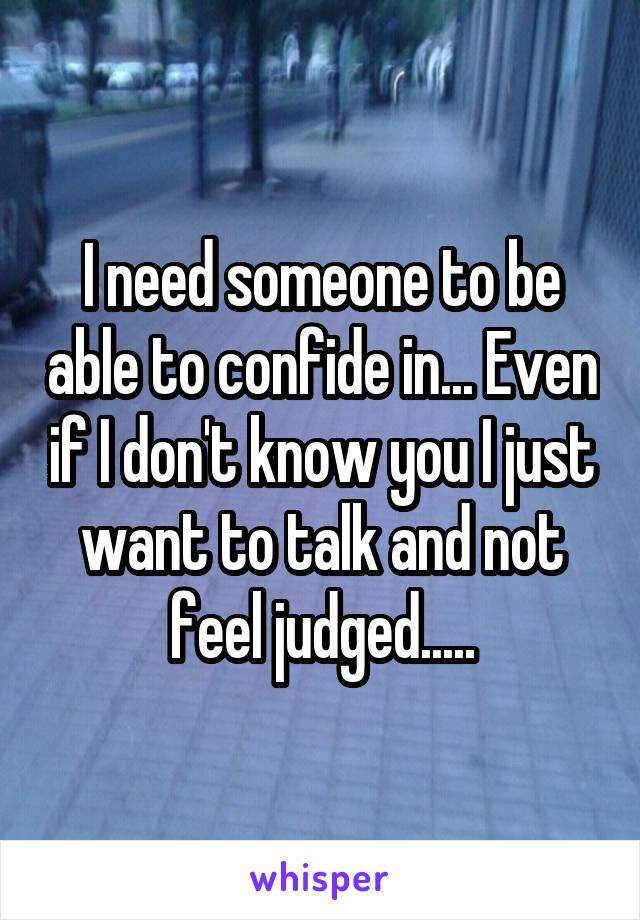 I need someone to be able to confide in... Even if I don't know you I just want to talk and not feel judged.....