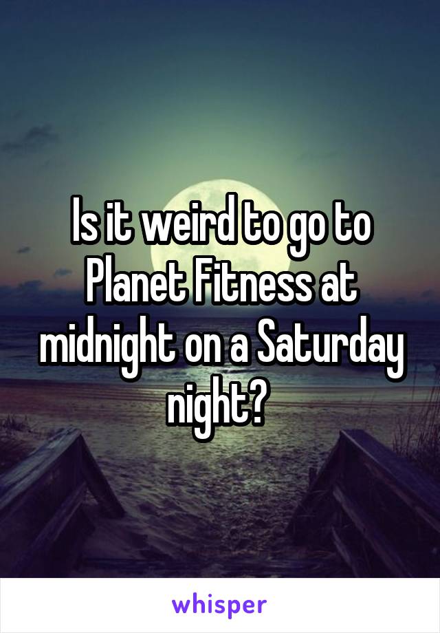 Is it weird to go to Planet Fitness at midnight on a Saturday night? 