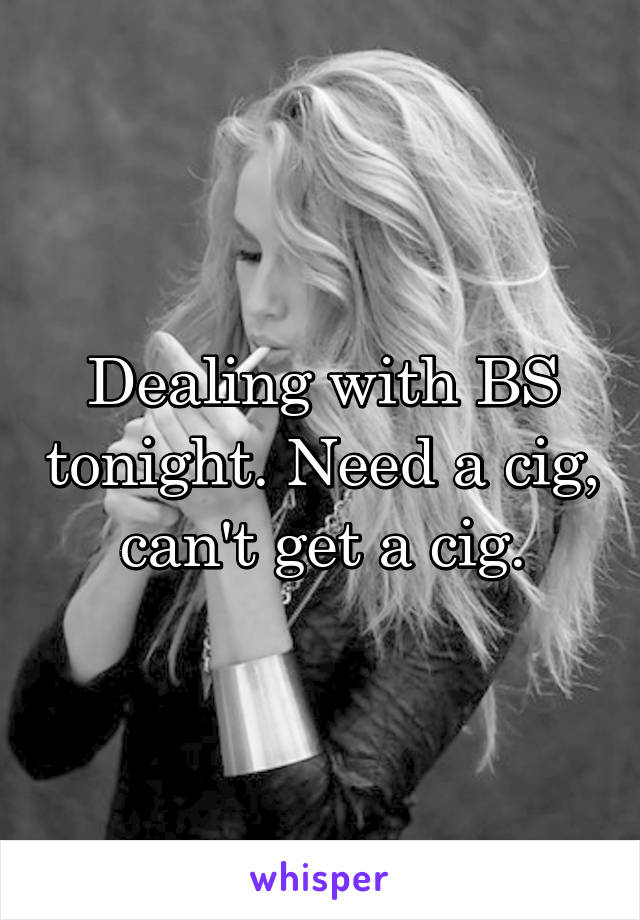 Dealing with BS tonight. Need a cig, can't get a cig.