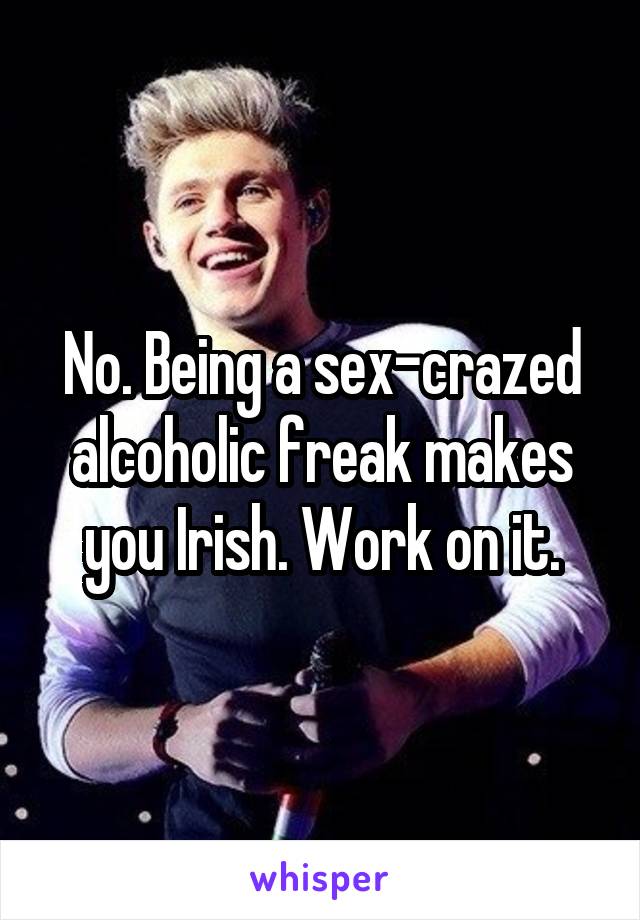 No. Being a sex-crazed alcoholic freak makes you Irish. Work on it.