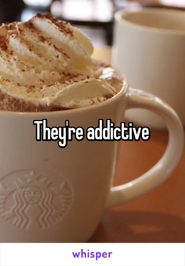 They're addictive 