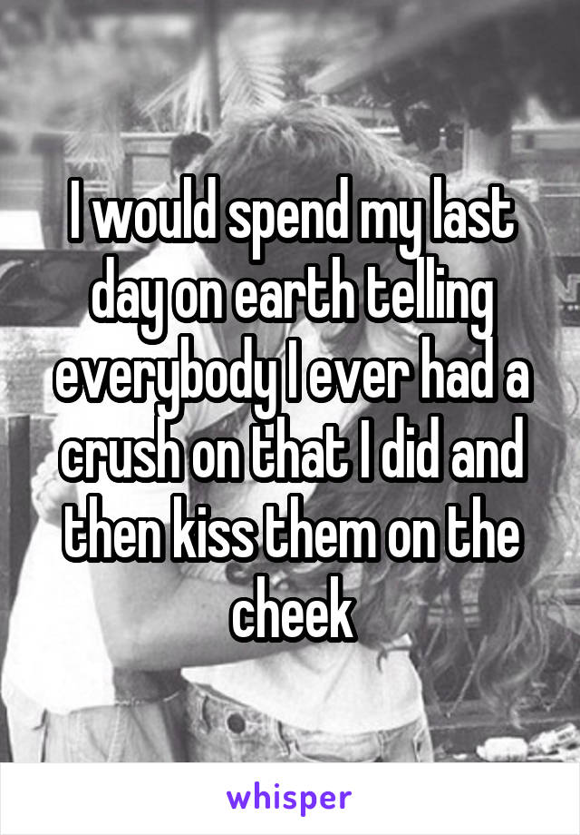 I would spend my last day on earth telling everybody I ever had a crush on that I did and then kiss them on the cheek