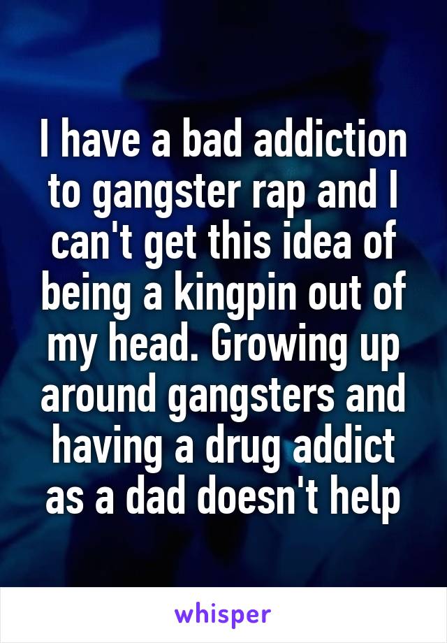 I have a bad addiction to gangster rap and I can't get this idea of being a kingpin out of my head. Growing up around gangsters and having a drug addict as a dad doesn't help