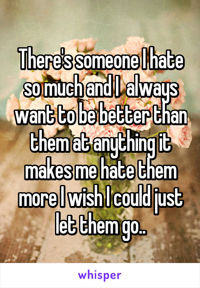There's someone I hate so much and I  always want to be better than them at anything it makes me hate them more I wish I could just let them go..