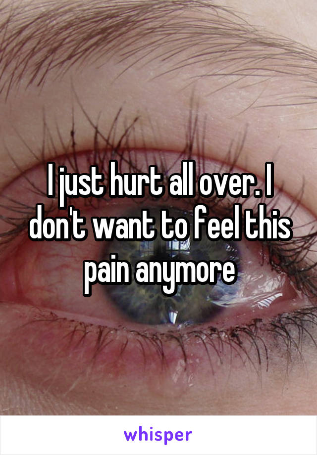 I just hurt all over. I don't want to feel this pain anymore