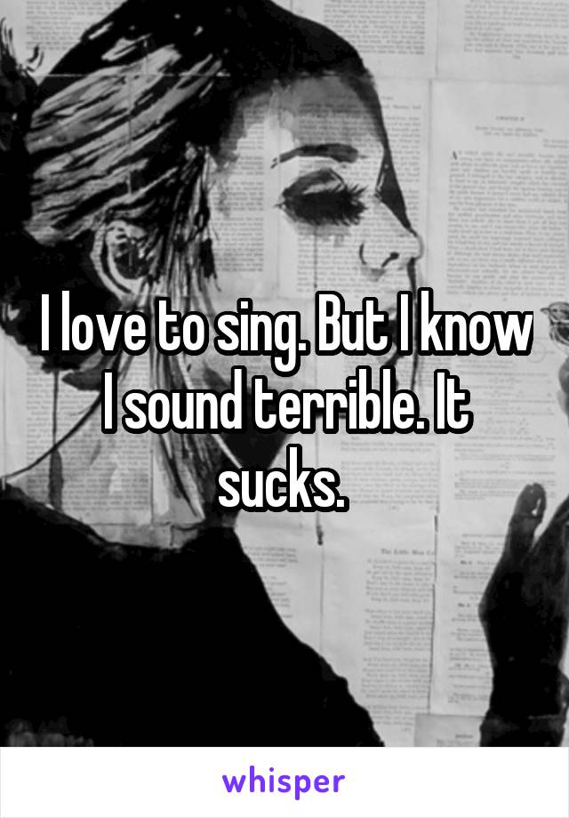 I love to sing. But I know I sound terrible. It sucks. 