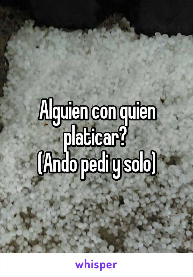 Alguien con quien platicar? 
(Ando pedi y solo)