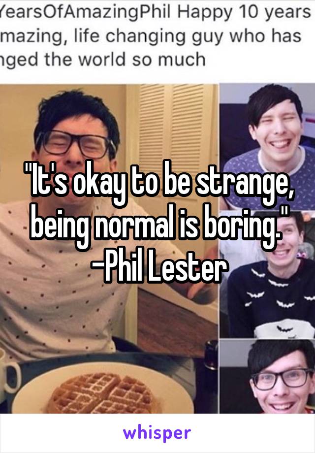 "It's okay to be strange, being normal is boring."
-Phil Lester