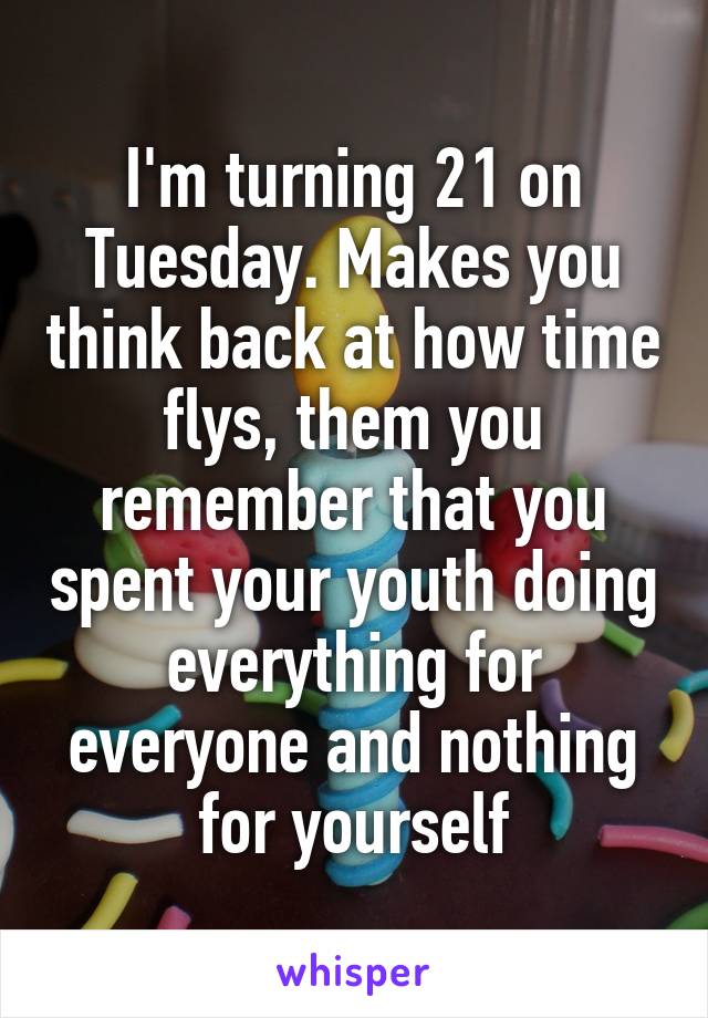 I'm turning 21 on Tuesday. Makes you think back at how time flys, them you remember that you spent your youth doing everything for everyone and nothing for yourself