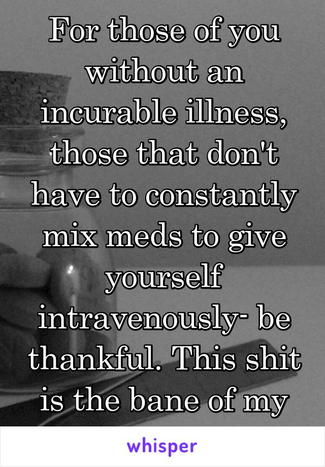 For those of you without an incurable illness, those that don't have to constantly mix meds to give yourself intravenously- be thankful. This shit is the bane of my existence!