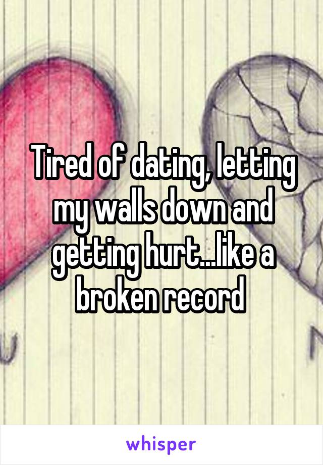 Tired of dating, letting my walls down and getting hurt...like a broken record 