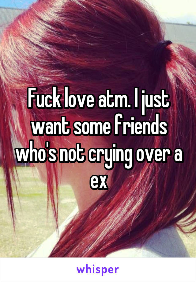 Fuck love atm. I just want some friends who's not crying over a ex