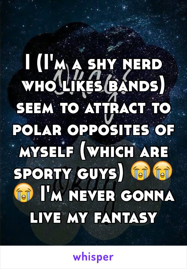 I (I'm a shy nerd who likes bands) seem to attract to polar opposites of myself (which are sporty guys) 😭😭😭 I'm never gonna live my fantasy 