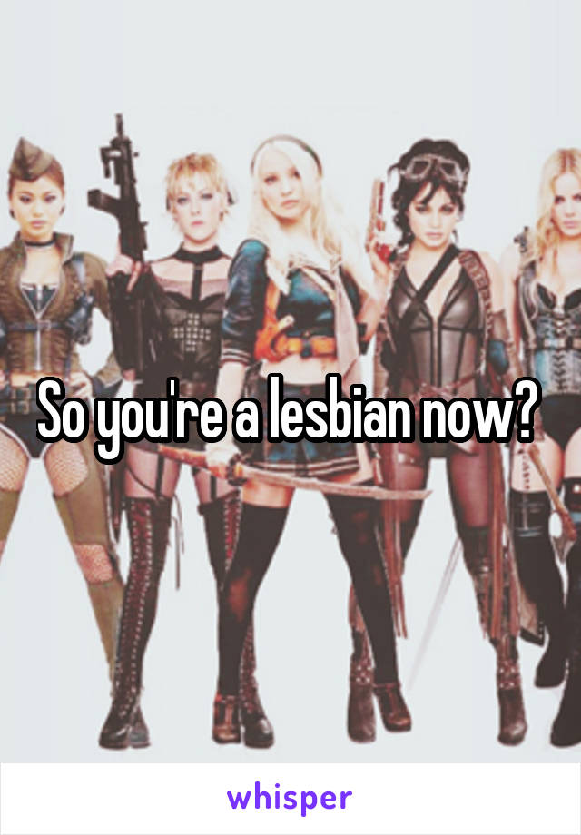 So you're a lesbian now? 