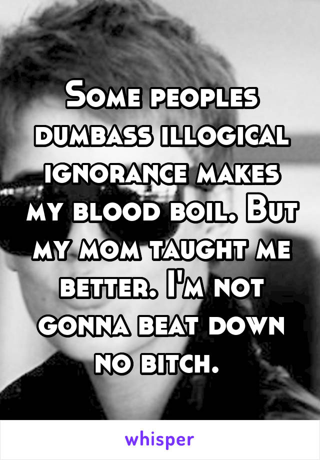 Some peoples dumbass illogical ignorance makes my blood boil. But my mom taught me better. I'm not gonna beat down no bitch. 