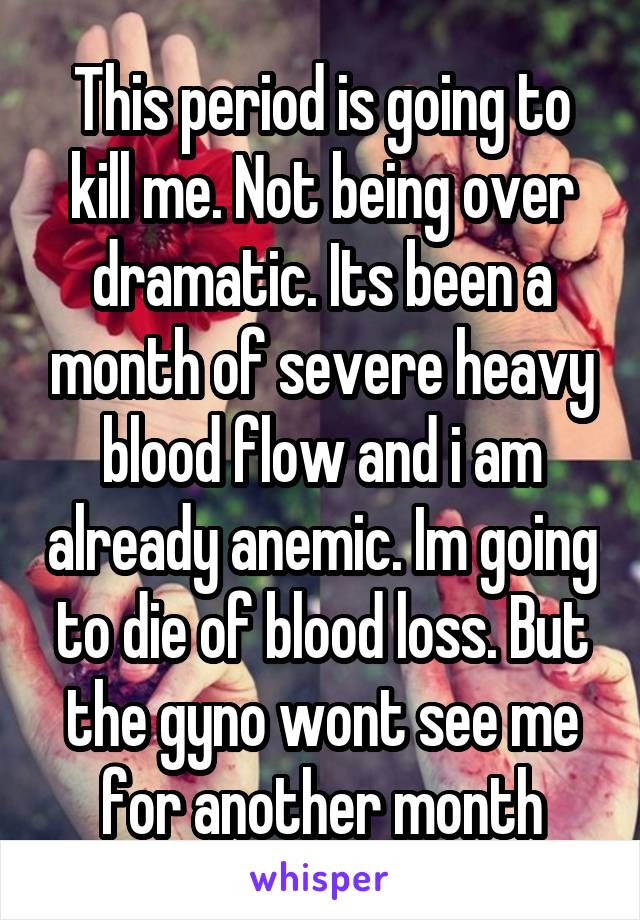 This period is going to kill me. Not being over dramatic. Its been a month of severe heavy blood flow and i am already anemic. Im going to die of blood loss. But the gyno wont see me for another month