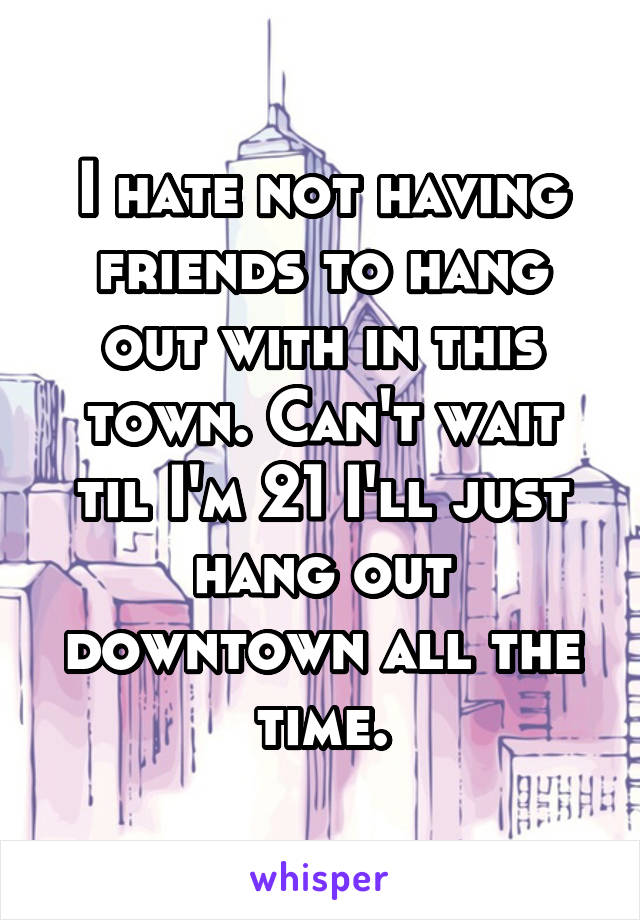 I hate not having friends to hang out with in this town. Can't wait til I'm 21 I'll just hang out downtown all the time.