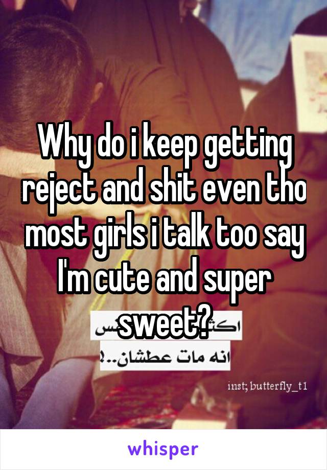 Why do i keep getting reject and shit even tho most girls i talk too say I'm cute and super sweet?