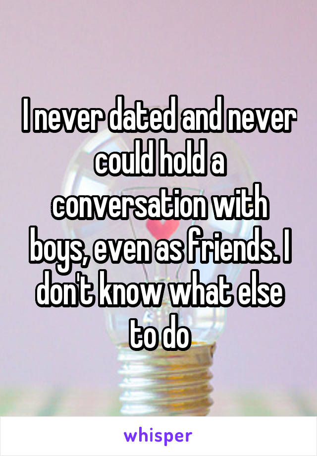 I never dated and never could hold a conversation with boys, even as friends. I don't know what else to do