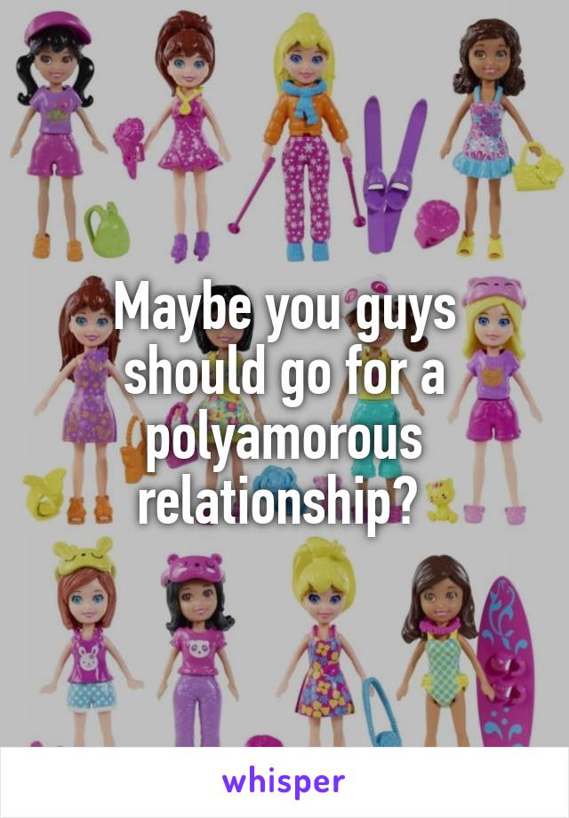 Maybe you guys should go for a polyamorous relationship? 