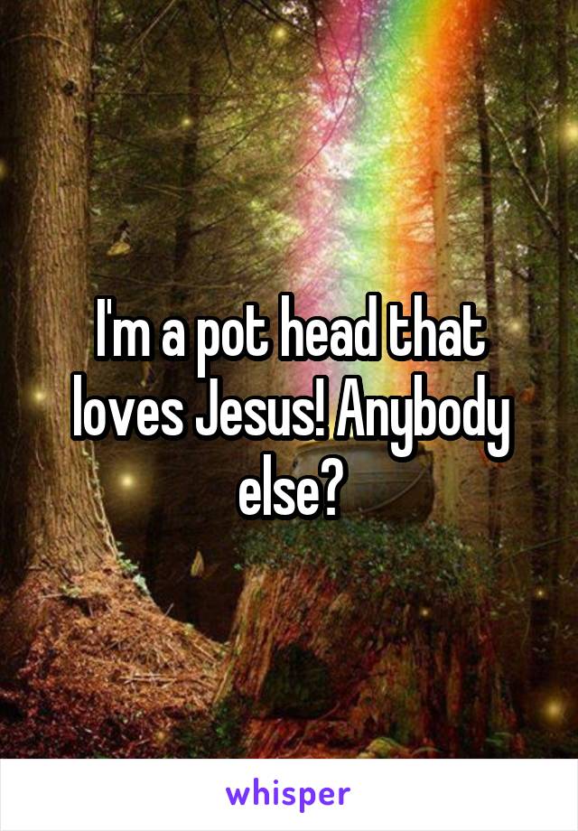 I'm a pot head that loves Jesus! Anybody else?