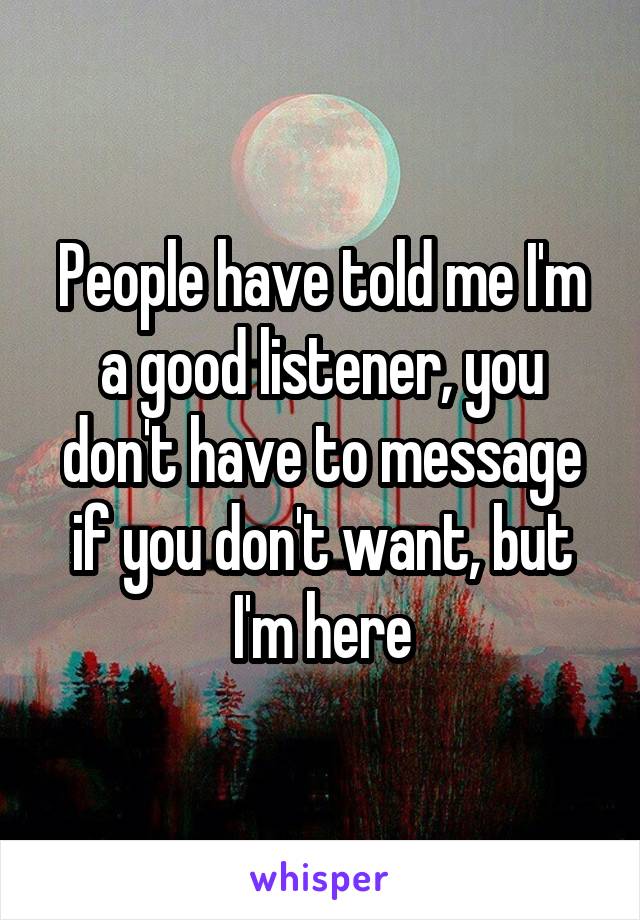 People have told me I'm a good listener, you don't have to message if you don't want, but I'm here