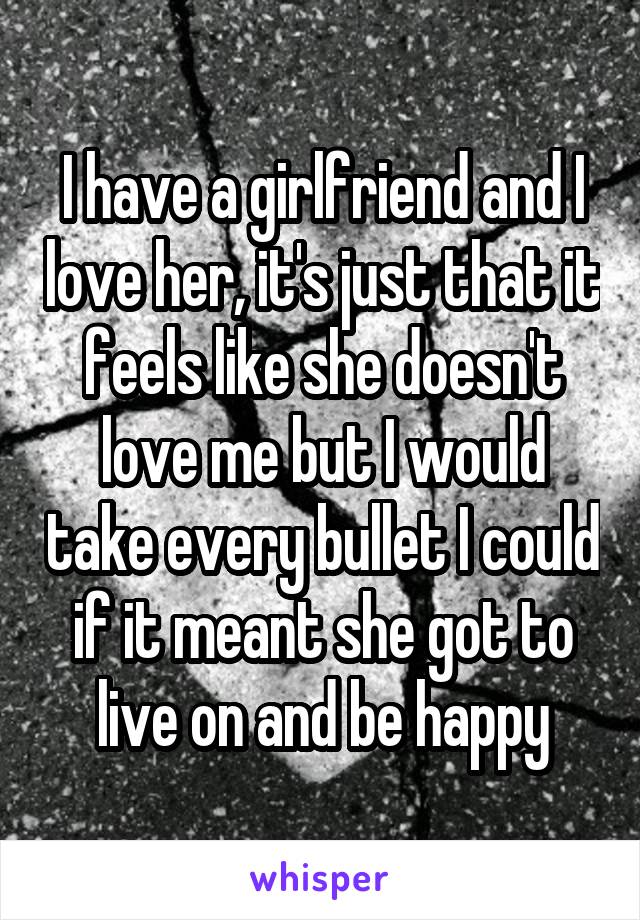 I have a girlfriend and I love her, it's just that it feels like she doesn't love me but I would take every bullet I could if it meant she got to live on and be happy