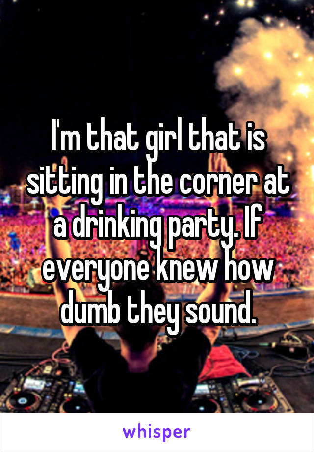 I'm that girl that is sitting in the corner at a drinking party. If everyone knew how dumb they sound.
