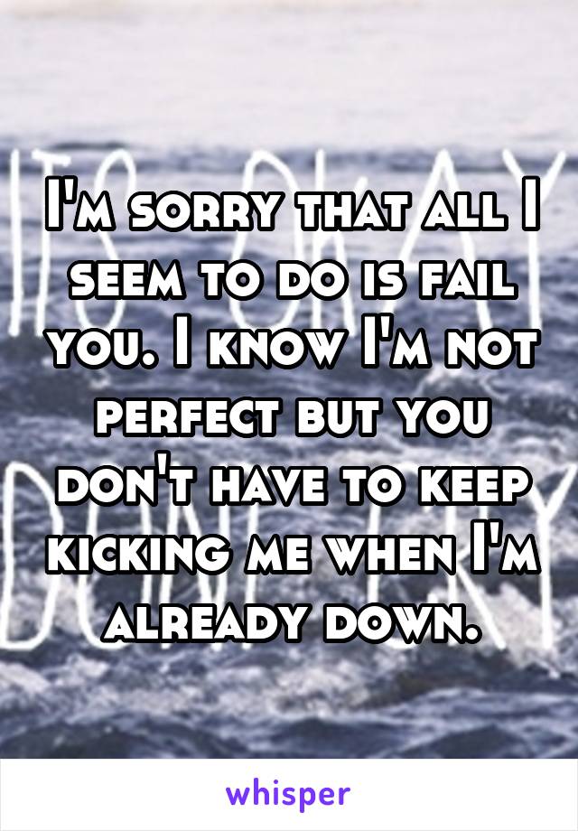 I'm sorry that all I seem to do is fail you. I know I'm not perfect but you don't have to keep kicking me when I'm already down.