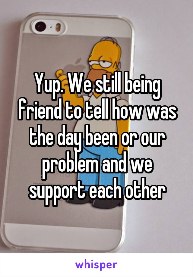 Yup. We still being friend to tell how was the day been or our problem and we support each other