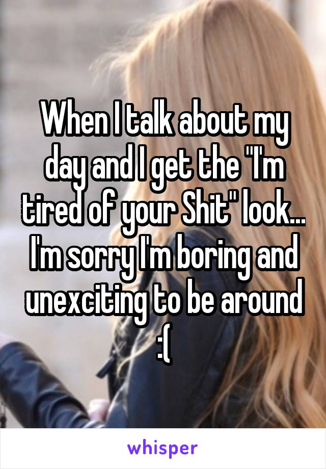 When I talk about my day and I get the "I'm tired of your Shit" look... I'm sorry I'm boring and unexciting to be around :(